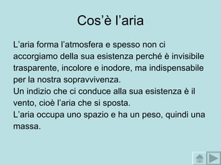 Cos’è l’aria L’aria forma l’atmosfera e spesso non ci accorgiamo della sua esistenza perché è invisibile trasparente, incolore e inodore, ma indispensabile per la nostra sopravvivenza. Un indizio che ci conduce alla sua esistenza è il vento, cioè l’aria che si sposta. L’aria occupa uno spazio e ha un peso, quindi una massa. 