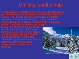 Umidità, venti e nubi Il  vapor acqueo si condensa e si formano delle piccolissime goccioline d’acqua chiamate  nubi o nuvole . Si distinguono tre diversi tipi di nubi secondo delle diverse condizioni dell’aria e la quota a cui si formano. Le goccioline che formano le nubi si uniscono formandone altre più grandi e pesanti, che cadono al suolo come  pioggia .  Se invece la temperatura è più bassa,  allora le goccioline si solidificano e  cadono al suolo sottoforma di piccoli  cristalli di ghiaccio:la  neve.  Se nelle  nubi ci sono forti correnti d’aria,  i cristalli vengono spinti verso l’alto e  si formano granuli di ghiaccio compatto che costituiscono  la  grandine .   