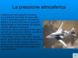 La pressione atmosferica L’aria preme sulla superficie terrestre,  e la pressione esercitata da essa sulla  Terra è chiamata  pressione atmosferica . Salendo di quota diminuisce lo spessore  dell’atmosfera e l’aria diventa più leggera perché salendo la pressione  diminuisce, perciò  una massa d’aria calda esercita una pressione inferiore a quella di una massa uguale di aria fredda . L’aria umida, invece, pesa meno dell’aria secca, quindi anche  la pressione esercitata da un volume di aria umida è inferiore a  quella di una massa uguale di aria secca .  Per misurare la pressione atmosferica si  usa il  barometro .  