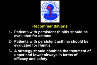 Recommendations
1- Patients with persistent rhinitis should be
evaluated for asthma
2- Patients with persistent asthma should be
evaluated for rhinitis
3- A strategy should combine the treatment of
upper and lower airways in terms of
efficacy and safety

 
