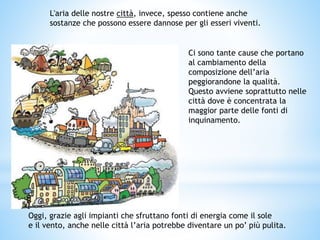 L'aria delle nostre città, invece, spesso contiene anche
sostanze che possono essere dannose per gli esseri viventi.
Ci sono tante cause che portano
al cambiamento della
composizione dell’aria
peggiorandone la qualità.
Questo avviene soprattutto nelle
città dove è concentrata la
maggior parte delle fonti di
inquinamento.
Oggi, grazie agli impianti che sfruttano fonti di energia come il sole
e il vento, anche nelle città l’aria potrebbe diventare un po’ più pulita.
 