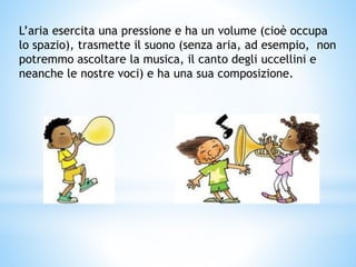 L’aria esercita una pressione e ha un volume (cioè occupa
lo spazio), trasmette il suono (senza aria, ad esempio, non
potremmo ascoltare la musica, il canto degli uccellini e
neanche le nostre voci) e ha una sua composizione.
 