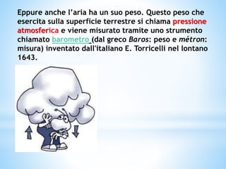 Eppure anche l’aria ha un suo peso. Questo peso che
esercita sulla superficie terrestre si chiama pressione
atmosferica e viene misurato tramite uno strumento
chiamato barometro (dal greco Baros: peso e métron:
misura) inventato dall'italiano E. Torricelli nel lontano
1643.
 