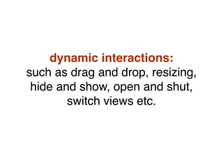 dynamic interactions:
such as drag and drop, resizing,
hide and show, open and shut,
switch views etc.
 