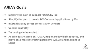 ARIA’s Goals
❖ Simplify the path to support TOSCA by 10x
❖ Simplify the path to create TOSCA based applications by 10x
❖ Interoperability across orchestration vendors
❖ Vendor neutrality
❖ Technology independent
❖ As an industry agree on TOSCA, help make it widely adopted, and
move onto more interesting problems (VR, AR and missions to
Mars)
 