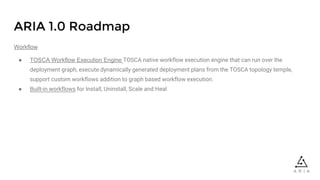 ARIA 1.0 Roadmap
Workflow
● TOSCA Workflow Execution Engine TOSCA native workflow execution engine that can run over the
deployment graph, execute dynamically generated deployment plans from the TOSCA topology temple,
support custom workflows addition to graph based workflow execution.
● Built-in workflows for Install, Uninstall, Scale and Heal
 