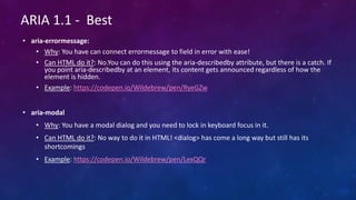 • aria-errormessage:
• Why: You have can connect errormessage to field in error with ease!
• Can HTML do it?: No.You can do this using the aria-describedby attribute, but there is a catch. If
you point aria-describedby at an element, its content gets announced regardless of how the
element is hidden.
• Example: https://codepen.io/Wildebrew/pen/RyeGZw
• aria-modal
• Why: You have a modal dialog and you need to lock in keyboard focus in it.
• Can HTML do it?: No way to do it in HTML! <dialog> has come a long way but still has its
shortcomings
• Example: https://codepen.io/Wildebrew/pen/LexQQr
ARIA 1.1 - Best
 