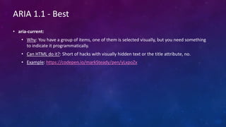 ARIA 1.1 - Best
• aria-current:
• Why: You have a group of items, one of them is selected visually, but you need something
to indicate it programmatically.
• Can HTML do it?: Short of hacks with visually hidden text or the title attribute, no.
• Example: https://codepen.io/markSteady/pen/yLxpoZx
 