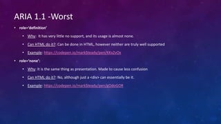 • role=‘definition’
• Why: It has very little no support, and its usage is almost none.
• Can HTML do it?: Can be done in HTML, however neither are truly well supported
• Example: https://codepen.io/markSteady/pen/KKxZvOx
• role=‘none’:
• Why: It is the same thing as presentation. Made to cause less confusion
• Can HTML do it?: No, although just a <div> can essentially be it.
• Example: https://codepen.io/markSteady/pen/gOdoGOR
ARIA 1.1 -Worst
 