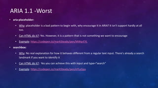 • aria-placeholder:
• Why: placeholder is a bad pattern to begin with, why encourage it in ARIA? It isn’t support hardly at all
too.
• Can HTML do it?: Yes. However, it is a pattern that is not something we want to encourage
• Example: https://codepen.io/markSteady/pen/MWqrEYL
• searchbox:
• Why: No real explanation for how it behaves different from a regular text input. There's already a search
landmark if you want to identify it
• Can HTML do it?: Yes you can achieve this with input and type=“search”
• Example: https://codepen.io/markSteady/pen/eYLyGpa
ARIA 1.1 -Worst
 