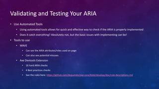 • Use Automated Tools
• Using automated tools allows for quick and effective way to check if the ARIA is properly implemented
• Does it catch everything? Absolutely not, but the basic issues with implementing can be!
• Tools to use
• WAVE
• Can see the ARIA attributes/roles used on page
• Can also see potential misuses
• Axe Devtools Extension
• 16 hard ARIA checks
• 4 Best practices checks
• See the rules here: https://github.com/dequelabs/axe-core/blob/develop/doc/rule-descriptions.md
Validating and Testing Your ARIA
 