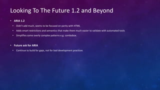 • ARIA 1.2
• Didn't add much, seems to be focused on parity with HTML
• Adds smart restrictions and semantics that make them much easier to validate with automated tools
• Simplifies some overly complex patterns e.g. combobox
• Future ask for ARIA
• Continue to build for gaps, not for bad development practices
Looking To The Future 1.2 and Beyond
 
