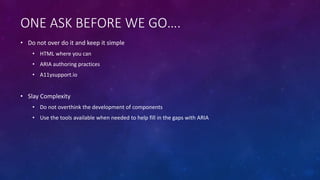 ONE ASK BEFORE WE GO….
• Do not over do it and keep it simple
• HTML where you can
• ARIA authoring practices
• A11ysupport.io
• Slay Complexity
• Do not overthink the development of components
• Use the tools available when needed to help fill in the gaps with ARIA
 