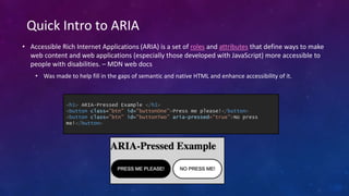 • Accessible Rich Internet Applications (ARIA) is a set of roles and attributes that define ways to make
web content and web applications (especially those developed with JavaScript) more accessible to
people with disabilities. – MDN web docs
• Was made to help fill in the gaps of semantic and native HTML and enhance accessibility of it.
Quick Intro to ARIA
<h1> ARIA-Pressed Example </h1>
<button class="btn" id="buttonOne">Press me please!</button>
<button class="btn" id="buttonTwo” aria-pressed=“true”>No press
me!</button>
 