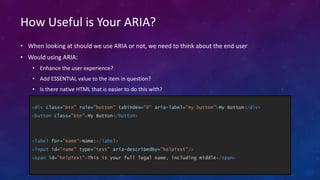 How Useful is Your ARIA?
• When looking at should we use ARIA or not, we need to think about the end user
• Would using ARIA:
• Enhance the user experience?
• Add ESSENTIAL value to the item in question?
• Is there native HTML that is easier to do this with?
<div class="btn" role="button" tabindex="0" aria-label="my button">My Button</div>
<button class="btn">My Button</button>
<label for="name">Name:</label>
<input id="name" type="text" aria-describedby="helpText"/>
<span id="helpText">This is your full legal name, including middle</span>
 