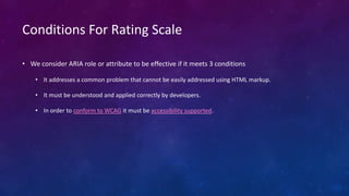 Conditions For Rating Scale
• We consider ARIA role or attribute to be effective if it meets 3 conditions
• It addresses a common problem that cannot be easily addressed using HTML markup.
• It must be understood and applied correctly by developers.
• In order to conform to WCAG it must be accessibility supported.
 