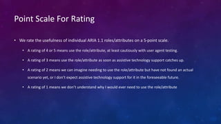 Point Scale For Rating
• We rate the usefulness of individual ARIA 1.1 roles/attributes on a 5-point scale.
• A rating of 4 or 5 means use the role/attribute, at least cautiously with user agent testing.
• A rating of 3 means use the role/attribute as soon as assistive technology support catches up.
• A rating of 2 means we can imagine needing to use the role/attribute but have not found an actual
scenario yet, or I don’t expect assistive technology support for it in the foreseeable future.
• A rating of 1 means we don’t understand why I would ever need to use the role/attribute
 