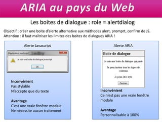 ARIA au pays du WebLes boites de dialogue : role = alertdialogObjectif : créer une boite d’alerte alternative aux méthodes alert, promprt, confirm de JS. Attention : il faut maîtriser les limites des boites de dialogues ARIA !Alerte JavascriptAlerte ARIAInconvénientPas stylableN’accepte que du texteAvantageC’est une vraie fenêtre modaleNe nécessite aucun traitementInconvénientCe n’est pas une vraie fenêtre modaleAvantagePersonnalisable à 100%