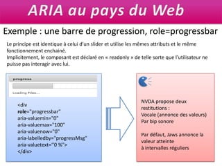 ARIA au pays du WebExemple : une barre de progression, role=progressbarLe principe est identique à celui d’un slideret utilise les mêmes attributs et le même fonctionnement enchainé. Implicitement, le composant est déclaré en « readonly » de telle sorte que l’utilisateur ne puisse pas interagir avec lui.NVDA propose deux restitutions :Vocale (annonce des valeurs)Par bip sonorePar défaut, Jaws annonce la valeur atteinteà intervalles réguliers<div role="progressbar" aria-valuemin="0" aria-valuemax="100" aria-valuenow="0" aria-labelledby="progressMsg" aria-valuetext=‘’0 %"></div>