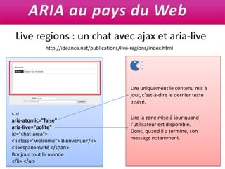 ARIA au pays du WebLive regions : un chat avec ajax et aria-livehttp://ideance.net/publications/live-regions/index.htmlLire uniquement le contenu mis à jour, c’est-à-dire le dernier texte inséré.<ularia-atomic="false" aria-live="polite" id="chat-area"><li class="welcome"> Bienvenue</li><li><span>Invité </span>Bonjour tout le monde</li> </ul>Lire la zone mise à jour quand l’utilisateur est disponible.Donc, quand il a terminé, son message notamment.