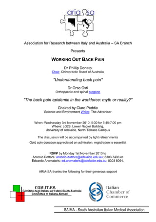 Association for Research between Italy and Australia – SA Branch

                                        Presents

                        WORKING OUT BACK PAIN
                                   Dr Phillip Donato
                        Chair, Chiropractic Board of Australia

                         "Understanding back pain"
                                      Dr Orso Osti
                           Orthopaedic and spinal surgeon

"The back pain epidemic in the workforce: myth or reality?"
                             Chaired by Clare Peddie
                  Science and Environment Writer, The Advertiser


         When: Wednesday 3rd November 2010, 5:30 for 5:45-7:00 pm
                    Where: LG28, Lower Napier Building,
                University of Adelaide, North Terrace Campus

            The discussion will be accompanied by light refreshments
     Gold coin donation appreciated on admission, registration is essential


                   RSVP by Monday 1st November 2010 to
       Antonio Dottore: antonio.dottore@adelaide.edu.au; 8303 7493 or
       Edoardo Aromataris: ed.aromataris@adelaide.edu.au; 8303 8094.


             ARIA-SA thanks the following for their generous support




          COM.IT.ES.
Comitato degli Italiani all’Estero South Australia
       Committee of Italians Abroad




                                   SAIMA - South Australian Italian Medical Association
 