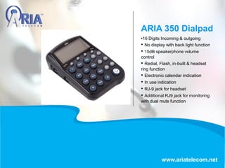 •16 Digits Incoming & outgoing
• No display with back light function
• 15dB speakerphone volume
control
• Redial, Flash, in-built & headset
ring function
• Electronic calendar indication
• In use indication
• RJ-9 jack for headset
• Additional RJ9 jack for monitoring
with dual mute function
ARIA 350 Dialpad
www.ariatelecom.net
 