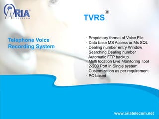 TVRS
www.ariatelecom.net
· Proprietary format of Voice File
· Data base MS Access or Ms SQL
· Dealing number entry Window
· Searching Dealing number
· Automatic FTP backup
· Multi location Live Monitoring tool
· 2-200 Port in Single system
· Customization as per requirement
· PC based
Telephone Voice
Recording System
 