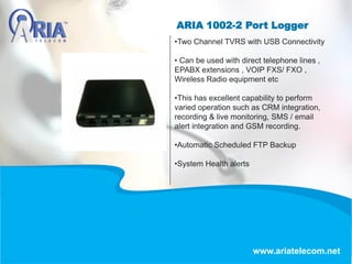 ARIA 1002-2 Port Logger
www.ariatelecom.net
•Two Channel TVRS with USB Connectivity
• Can be used with direct telephone lines ,
EPABX extensions , VOIP FXS/ FXO ,
Wireless Radio equipment etc
•This has excellent capability to perform
varied operation such as CRM integration,
recording & live monitoring, SMS / email
alert integration and GSM recording.
•Automatic Scheduled FTP Backup
•System Health alerts
 