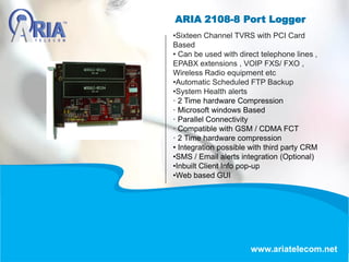 ARIA 2108-8 Port Logger
www.ariatelecom.net
•Sixteen Channel TVRS with PCI Card
Based
• Can be used with direct telephone lines ,
EPABX extensions , VOIP FXS/ FXO ,
Wireless Radio equipment etc
•Automatic Scheduled FTP Backup
•System Health alerts
· 2 Time hardware Compression
· Microsoft windows Based
· Parallel Connectivity
· Compatible with GSM / CDMA FCT
· 2 Time hardware compression
• Integration possible with third party CRM
•SMS / Email alerts integration (Optional)
•Inbuilt Client Info pop-up
•Web based GUI
 