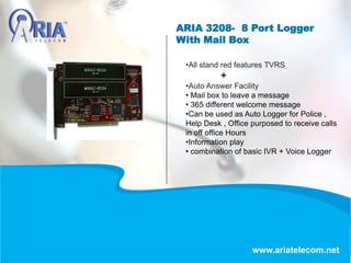ARIA 3208- 8 Port Logger
With Mail Box
www.ariatelecom.net
•All stand red features TVRS
+
•Auto Answer Facility
• Mail box to leave a message
• 365 different welcome message
•Can be used as Auto Logger for Police ,
Help Desk , Office purposed to receive calls
in off office Hours
•Information play
• combination of basic IVR + Voice Logger
 