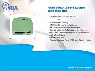 ARIA 3002- 2 Port Logger
With Mail Box
www.ariatelecom.net
•All stand red features TVRS
+
•Auto Answer Facility
• Mail box to leave a message
• 365 different welcome message
•Can be used as Auto Logger for Police ,
Help Desk , Office purposed to receive calls
in off office Hours
•Information play
• Combination of Basic IVR plus Voice Logger
 