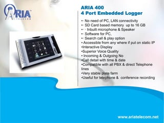 ARIA 400
4 Port Embedded Logger
www.ariatelecom.net
•· No need of PC, LAN connectivity
•· SD Card based memory up to 16 GB
•· · Inbuilt microphone & Speaker
•· Software for PC,
•· Search call & play option
• Accessible from any where if put on static IP
•Interactive Display
•Superior Voice Quality
• Incoming & Outgoing No
•Call detail with time & date
•Compatible with all PBX & direct Telephone
lines
•Very stable plate farm
•Useful for telephone & conference recording
 