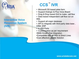 CCS IVR
www.ariatelecom.net
•· Microsoft OS based plate farm
•· Support Dialogic & Pica Voice Board
•· Drag & Drop based GUI to make call flow
•· Data based independent call flow run on
XML
•· Support all major database
•· API to integrate with third party data base ,
CRM, ERP
•· 4 -200 Ports
•· Customization as per requirement
•SMS/ Email / Fax integration
•Compatible with all PBX & Direct Lines
•Cost effective , Stable Solution
Interactive Voice
Response System
(IVR)
 