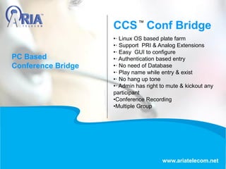 CCS Conf Bridge
www.ariatelecom.net
•· Linux OS based plate farm
•· Support PRI & Analog Extensions
•· Easy GUI to configure
•· Authentication based entry
•· No need of Database
•· Play name while entry & exist
•· No hang up tone
•· Admin has right to mute & kickout any
participant
•Conference Recording
•Multiple Group
PC Based
Conference Bridge
 