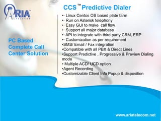 CCS Predictive Dialer
www.ariatelecom.net
•· Linux Centos OS based plate farm
•· Run on Asterisk telephony
•· Easy GUI to make call flow
•· Support all major database
•· API to integrate with third party CRM, ERP
•· Customization as per requirement
•SMS/ Email / Fax integration
•Compatible with all PBX & Direct Lines
•Support Predictive , Progressive & Preview Dialing
mode
• Multiple ACD/ UCD option
•Agent Recording
•Customizable Client Info Popup & disposition
PC Based
Complete Call
Center Solution
 