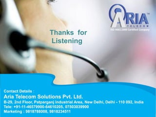 Contact Details :
Aria Telecom Solutions Pvt. Ltd.
B-29, 2nd Floor, Patparganj Industrial Area, New Delhi, Delhi - 110 092, India
Tele: +91-11-46579900-64610205, 07503039900
Marketing : 9818788008, 9818234511
Thanks for
Listening
 