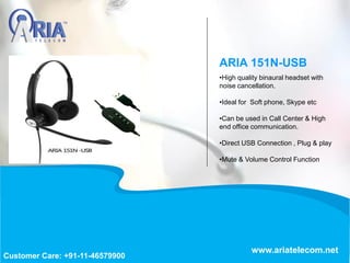 •High quality binaural headset with
noise cancellation.
•Ideal for Soft phone, Skype etc
•Can be used in Call Center & High
end office communication.
•Direct USB Connection , Plug & play
•Mute & Volume Control Function
ARIA 151N-USB
www.ariatelecom.net
Customer Care: +91-11-46579900
 