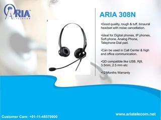 •Good quality, rough & tuff, binaural
headset with noise cancellation.
•Ideal for Digital phones, IP phones,
Soft phone, Analog Phone,
Telephone Dial pad.
•Can be used in Call Center & high
end office communication.
•QD compatible like USB, Rj9,
3.5mm, 2.5 mm etc
•12 Months Warranty
ARIA 308N
www.ariatelecom.net
Customer Care: +91-11-46579900
 