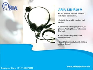• Cost effective binaural headset
with noise cancellation.
•Suitable for small & medium call
centers.
•Compatible with digital phones, IP
phones, Analog Phone, Telephone
Dial pad.
•Call Center & High-end office
communication.
•Direct Rj9 connectivity with Mute &
volume Control
ARIA 12N-RJ9-V
www.ariatelecom.net
Customer Care: +91-11-46579900
 