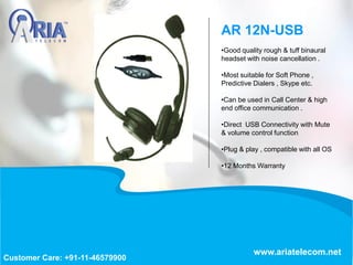 •Good quality rough & tuff binaural
headset with noise cancellation .
•Most suitable for Soft Phone ,
Predictive Dialers , Skype etc.
•Can be used in Call Center & high
end office communication .
•Direct USB Connectivity with Mute
& volume control function
•Plug & play , compatible with all OS
•12 Months Warranty
AR 12N-USB
www.ariatelecom.net
Customer Care: +91-11-46579900
 