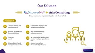 Our Solution
Bring people in your organization together with DiscoverMe®
Feature Set
Get in touch
Aria Consulting+
Granular security and
visibility controls
Access to the WAND Inc
Taxonomy Library
Expertise
search
Advanced skills based
employee talent profiles
Configurable employee skill
self-assessment ratings
Skill recommendations
and endorsements
Set a baseline of skill level and
monitor employee growth over
time
Custom reports from
DiscoverMe® profile data
01
03
05
07
02
04
06
08
 
