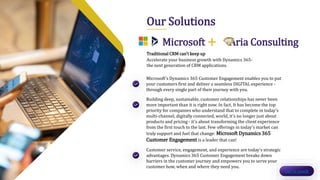 Our Solutions
Traditional CRM can't keep up
Accelerate your business growth with Dynamics 365-
the next generation of CRM applications.
Microsoft + Aria Consulting
Microsoft's Dynamics 365 Customer Engagement enables you to put
your customers first and deliver a seamless DIGITAL experience -
through every single part of their journey with you.
Building deep, sustainable, customer relationships has never been
more important than it is right now. In fact, It has become the top
priority for companies who understand that to complete in today’s
multi-channel, digitally connected, world, it's no longer just about
products and pricing - it's about transforming the client experience
from the first touch to the last. Few offerings in today's market can
truly support and fuel that change: Microsoft Dynamics 365
Customer Engagement is a leader that can!
Customer service, engagement, and experience are today's strategic
advantages. Dynamics 365 Customer Engagement breaks down
barriers in the customer journey and empowers you to serve your
customer how, when and where they need you.
Get in touch
 