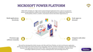 MICROSOFT POWER PLATFORM
While COTS and high-cost / high control custom developed applications have a place in an enterprise,
bothare being eclipsed by a modern, best-of-both-worlds approach known as Application Platform as a
Service(aPaaS). aPaaS is a modern, cloud-based construct that allows organizations to:
Microsoft has developed this aPaaS concept as the Microsoft Power Platform, an end-to-end business application
platform that includes the Common Data Service, PowerApps, Power BI, and Flow technologies, and now underpins the
Dynamics 365 applications (formerly called “CRM”) that many organizations already know. Together, these
technologies fulfill the promises of aPaaS, enabling business and technology partners to: Read More
Build applications
iteratively
Scale apps on-
demand
Integrate with other
services
Provision app
software instantly
 