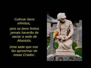 Cultivar bens infinitos,  pois os bens finitos jamais haverão de saciar a sede de Absoluto. Uma sede que nos  faz aproximar do nosso Criador. 