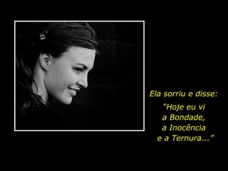 Ela sorriu e disse: “ Hoje eu vi  a Bondade,  a Inocência  e a Ternura...” 