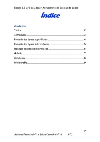 Escola E.B 2/3 de Idães/ Agrupameto de Escolas de Idães


                                           Índice
Conteúdo
Índice ...............................................................................................................2
Introdução......................................................................................................3
Poluição das águas superficiais ................................................................ 4
Poluição das águas subterrâneas ............................................................. 5
Doenças causadas pela Poluição ............................................................... 6
Galeria..............................................................................................................7
Conclusão.........................................................................................................8
Bibliografia .....................................................................................................9




                                                                                                                    2
Adriana Ferreira Nº1 e Lúcia Carvalho Nº16                                               8ºD
 