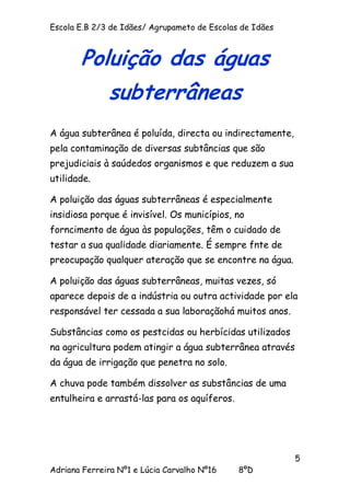 Escola E.B 2/3 de Idães/ Agrupameto de Escolas de Idães



       Poluição das águas
              subterrâneas
A água subterânea é poluída, directa ou indirectamente,
pela contaminação de diversas subtâncias que são
prejudiciais à saúdedos organismos e que reduzem a sua
utilidade.

A poluição das águas subterrâneas é especialmente
insidiosa porque é invisível. Os municípios, no
forncimento de água às populações, têm o cuidado de
testar a sua qualidade diariamente. É sempre fnte de
preocupação qualquer ateração que se encontre na água.

A poluição das águas subterrâneas, muitas vezes, só
aparece depois de a indústria ou outra actividade por ela
responsável ter cessada a sua laboraçãohá muitos anos.

Substâncias como os pestcidas ou herbícidas utilizados
na agricultura podem atingir a água subterrânea através
da água de irrigação que penetra no solo.

A chuva pode também dissolver as substâncias de uma
entulheira e arrastá-las para os aquíferos.




                                                          5
Adriana Ferreira Nº1 e Lúcia Carvalho Nº16    8ºD
 