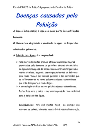 Escola E.B 2/3 de Idães/ Agrupameto de Escolas de Idães



  Doenças causadas pela
                      Poluição
A água é indispensável à vida e à maior parte das actividades

humanas.

O Homem tem degradado a qualidade da água, ao lançar-lhe

substancias poluentes.

A Poluição das Águas é a responsável:

   Pela morte de muitos animais através das marés negras
     provocados pelo derrame de petróleo; através dos resídos
     de águas de lavagens de barcos que contêm detergentes e
     restos de óleos, esgotos, descargas poluentes de fábricas
     para riose ribiros, dos adubos quimicos e dos pesticidas que
     ao infiltrarem-se na terra poluem as águas subterrâneas
     que irão desaguar em rios e lagos.
   A acumulação de lixo no solo polui as águas subterrâneas.

     Deitar lixo para a beira – mar ou margens de rioa contribui

     para a poluição das águas.



     Consequênsias: Um dos muitos tipos         de animais que

     morrem, os peixes, alimento necessário à nossa alimentação.




                                                                 6
Adriana Ferreira Nº1 e Lúcia Carvalho Nº16       8ºD
 