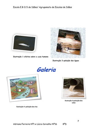Escola E.B 2/3 de Idães/ Agrupameto de Escolas de Idães




Ilustração 1-efeitos sobre a saúde humana

                                            Ilustração 2-poluição das águas




                                Galeria




                                                          Ilustração 3-poluição dos
                                                                    solos

   Ilustração 4- poluição dos rios




                                                                           7
Adriana Ferreira Nº1 e Lúcia Carvalho Nº16             8ºD
 