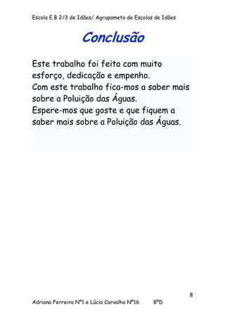 Escola E.B 2/3 de Idães/ Agrupameto de Escolas de Idães



                   Conclusão
Este trabalho foi feito com muito
esforço, dedicação e empenho.
Com este trabalho fica-mos a saber mais
sobre a Poluição das Águas.
Espere-mos que goste e que fiquem a
saber mais sobre a Poluição das Águas.




                                                          8
Adriana Ferreira Nº1 e Lúcia Carvalho Nº16    8ºD
 